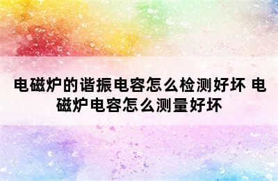 电磁炉的谐振电容怎么检测好坏 电磁炉电容怎么测量好坏